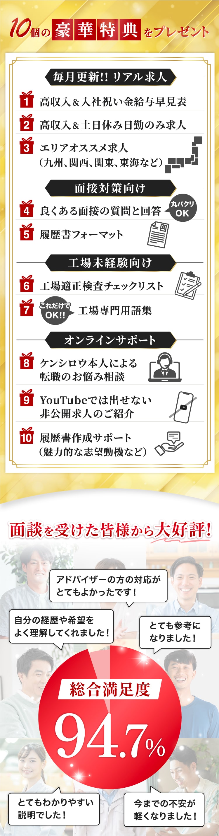 10個の豪華特典をプレゼント！高収入&入社祝い金給与早見表！高収入&土日休み日勤のみ求人！エリアオススメ求人！よくある面接の質問と回答！履歴書フォーマット！工場適正検査チェックリスト！工場専門用語集！ケンシロウ本人による転職お悩み相談！YouTubeでは出せない非公開求人のご紹介！履歴書作成サポート！満足度94.7%！