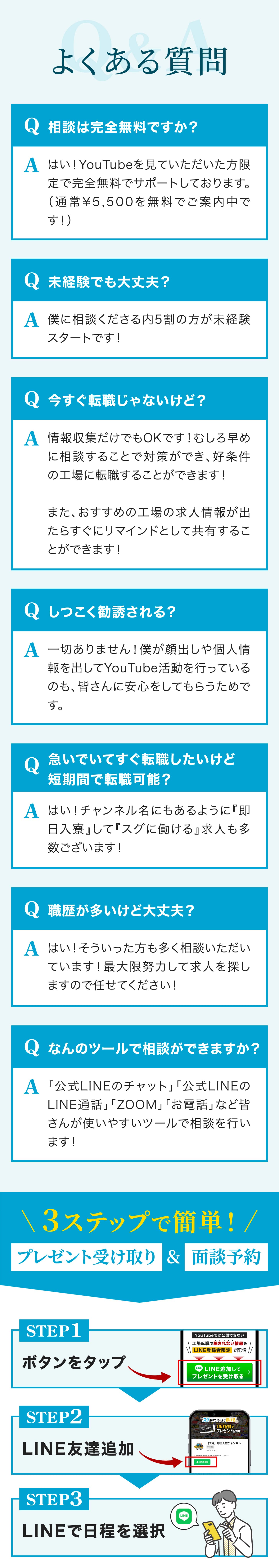 よくある質問。相談は完全無料ですか？YouTubeを見ていただいた方限定で完全無料でサポートしております。通常5,500円を無料でご案内中です！未経験でも大丈夫？僕に相談くださるうち5割の方が未経験スタートです！今すぐ転職じゃないけど？情報収集だけでもOKです！むしろ早めに相談することで対策ができ、好条件の工場に転職することが出来ます！また、おすすめの工場の求人情報が出たら、すぐにリマインドとして共有することが出来ます！しつこく勧誘される？一切ありません！僕が顔出しや個人情報を出してYouTube活動を行っているのも、皆さんに安心をしてもらうためです。急いでいてすぐ転職したいけど短期間で転職可能？チャンネル名にもあるように「即日入寮」して「すぐに働ける」求人も多数ございます！職歴が多いけど大丈夫？そういった方も多く相談いただいています！最大限努力して求人を探しますので任せてください！なんのツールで相談ができますか？「公式LINEのチャット」「公式LINEのLINE通話」「Zoom」「お電話」など、皆さんが使いやすいツールで相談を行います。